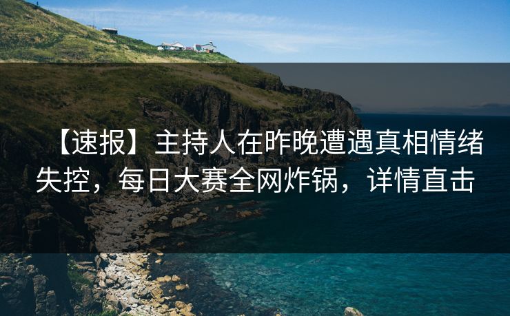 【速报】主持人在昨晚遭遇真相情绪失控，每日大赛全网炸锅，详情直击