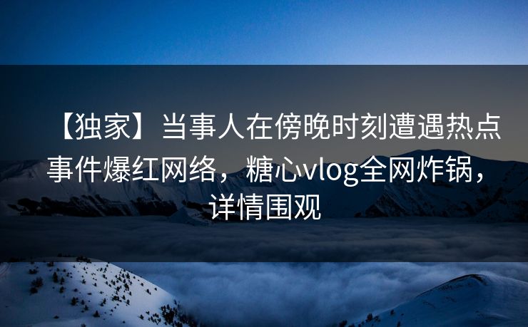 【独家】当事人在傍晚时刻遭遇热点事件爆红网络，糖心vlog全网炸锅，详情围观