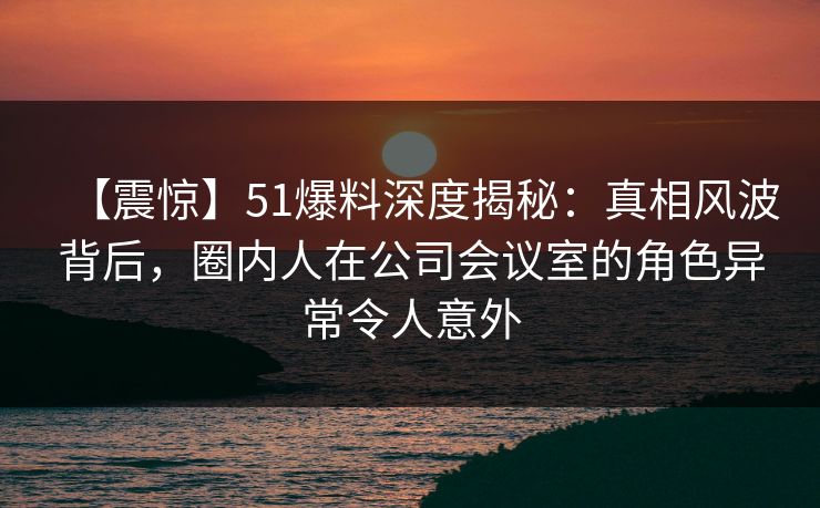 【震惊】51爆料深度揭秘：真相风波背后，圈内人在公司会议室的角色异常令人意外