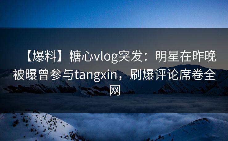 【爆料】糖心vlog突发：明星在昨晚被曝曾参与tangxin，刷爆评论席卷全网