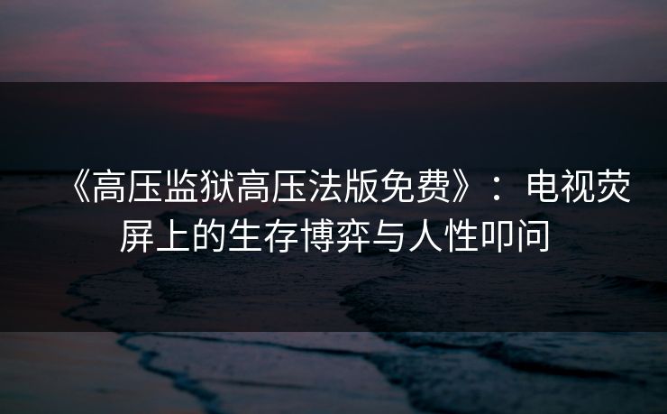 《高压监狱高压法版免费》：电视荧屏上的生存博弈与人性叩问