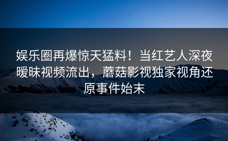 娱乐圈再爆惊天猛料！当红艺人深夜暧昧视频流出，蘑菇影视独家视角还原事件始末