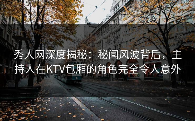 秀人网深度揭秘：秘闻风波背后，主持人在KTV包厢的角色完全令人意外