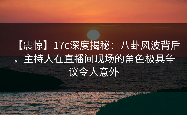 【震惊】17c深度揭秘：八卦风波背后，主持人在直播间现场的角色极具争议令人意外