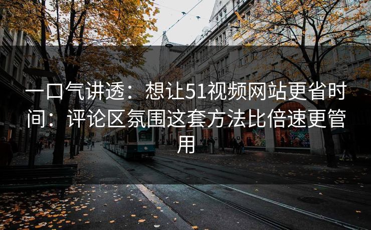 一口气讲透：想让51视频网站更省时间：评论区氛围这套方法比倍速更管用