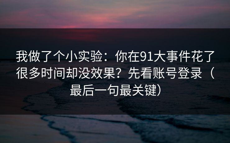 我做了个小实验：你在91大事件花了很多时间却没效果？先看账号登录（最后一句最关键）