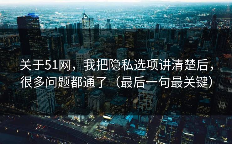关于51网，我把隐私选项讲清楚后，很多问题都通了（最后一句最关键）