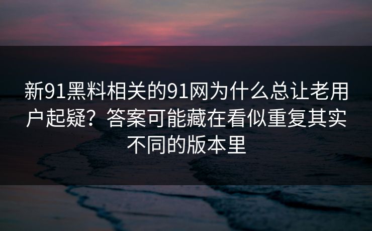 新91黑料相关的91网为什么总让老用户起疑？答案可能藏在看似重复其实不同的版本里